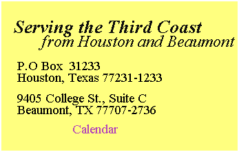 Text Box:  
  Serving the Third Coast 
         from Houston and Beaumont 
 
P.O Box  31233
Houston, Texas 77231-1233
 
9405 College St., Suite C
Beaumont, TX 77707-2736
 
                Calendar
 
