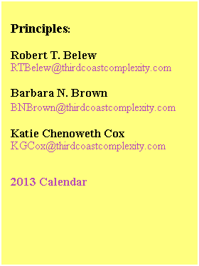 Text Box:  
Principles:
 
Robert T. Belew
RTBelew@thirdcoastcomplexity.com 
 
Barbara N. Brown
BNBrown@thirdcoastcomplexity.com 
 
Katie Chenoweth Cox
KGCox@thirdcoastcomplexity.com
 
 
2013 Calendar
