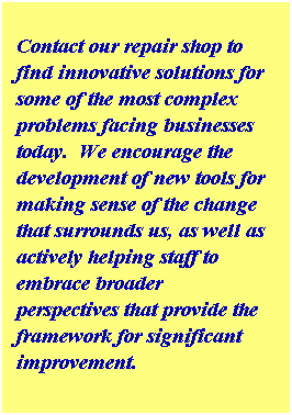 Text Box:  
Contact our repair shop to find innovative solutions for some of the most complex problems facing businesses today.  We encourage the development of new tools for making sense of the change that surrounds us, as well as actively helping staff to embrace broader perspectives that provide the framework for significant improvement.
